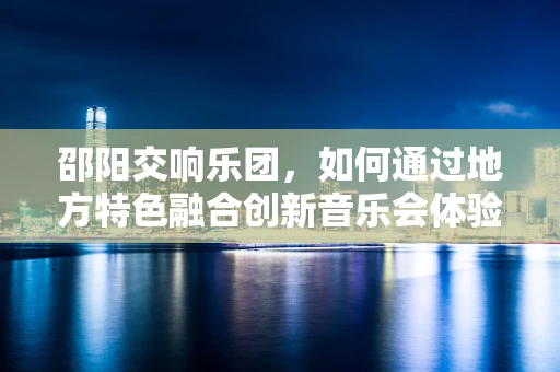 邵阳交响乐团，如何通过地方特色融合创新音乐会体验？