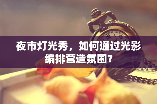 夜市灯光秀，如何通过光影编排营造氛围？