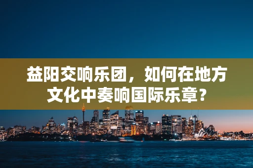 益阳交响乐团，如何在地方文化中奏响国际乐章？