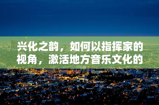 兴化之韵，如何以指挥家的视角，激活地方音乐文化的生命力？
