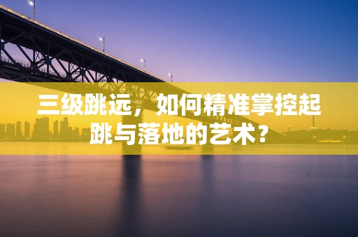 三级跳远，如何精准掌控起跳与落地的艺术？