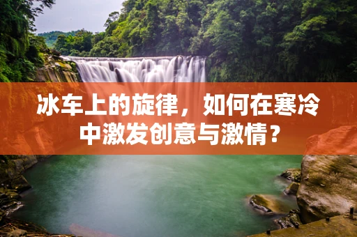 冰车上的旋律，如何在寒冷中激发创意与激情？