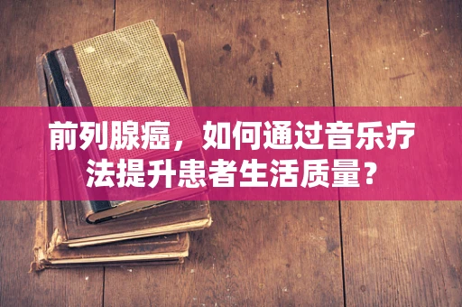 前列腺癌，如何通过音乐疗法提升患者生活质量？