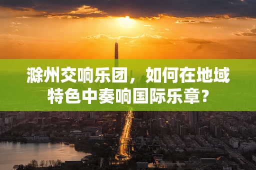 滁州交响乐团，如何在地域特色中奏响国际乐章？