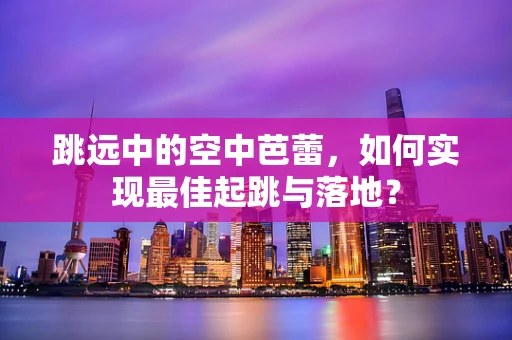 跳远中的空中芭蕾，如何实现最佳起跳与落地？