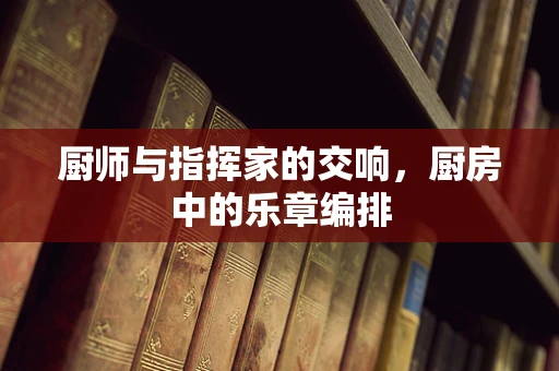 厨师与指挥家的交响，厨房中的乐章编排