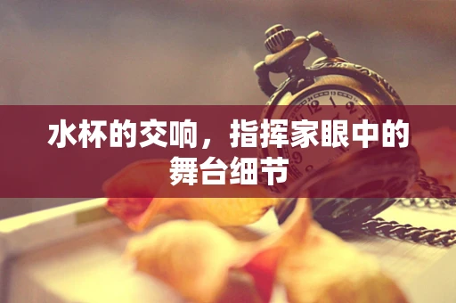 水杯的交响，指挥家眼中的舞台细节