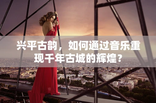 兴平古韵，如何通过音乐重现千年古城的辉煌？