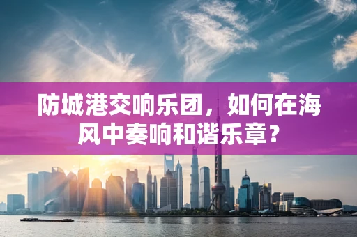 防城港交响乐团，如何在海风中奏响和谐乐章？