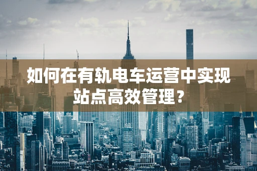如何在有轨电车运营中实现站点高效管理？