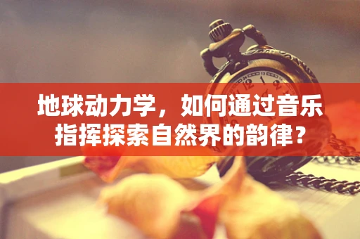 地球动力学，如何通过音乐指挥探索自然界的韵律？