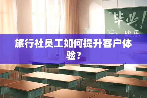 旅行社员工如何提升客户体验？