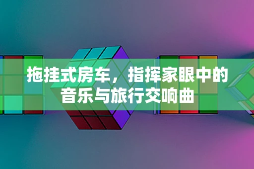 拖挂式房车，指挥家眼中的音乐与旅行交响曲