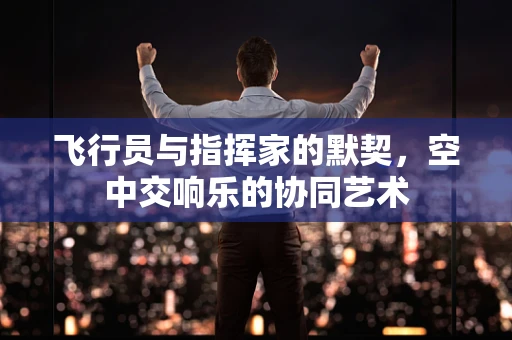 飞行员与指挥家的默契，空中交响乐的协同艺术