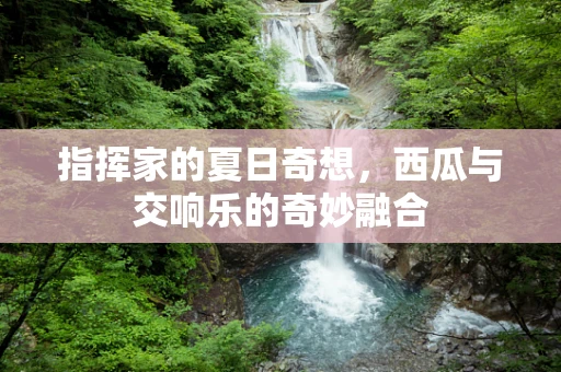 指挥家的夏日奇想，西瓜与交响乐的奇妙融合
