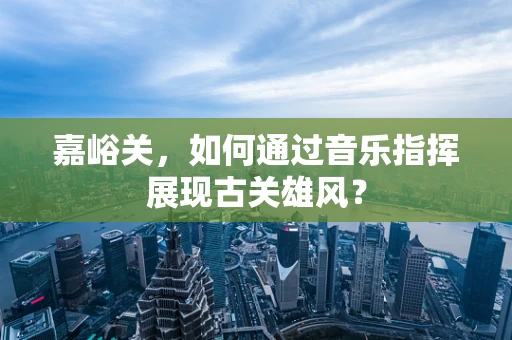 嘉峪关，如何通过音乐指挥展现古关雄风？