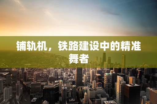 铺轨机，铁路建设中的精准舞者
