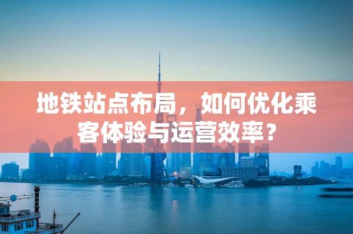 地铁站点布局，如何优化乘客体验与运营效率？
