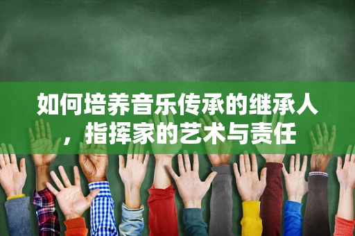 如何培养音乐传承的继承人，指挥家的艺术与责任
