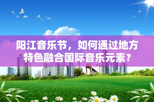 阳江音乐节，如何通过地方特色融合国际音乐元素？