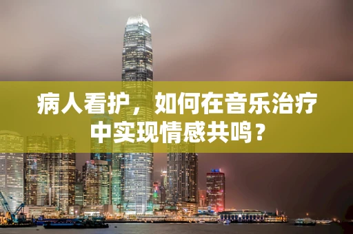 病人看护，如何在音乐治疗中实现情感共鸣？