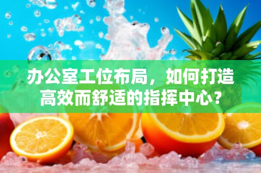 办公室工位布局，如何打造高效而舒适的指挥中心？