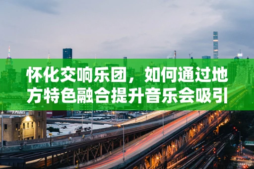 怀化交响乐团，如何通过地方特色融合提升音乐会吸引力？