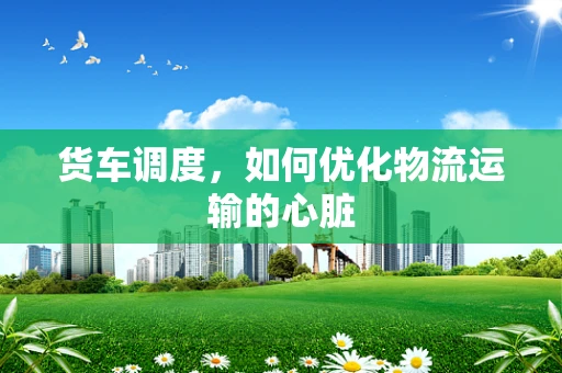 货车调度，如何优化物流运输的心脏