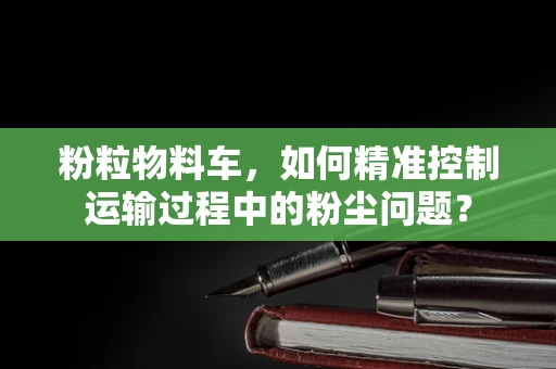 粉粒物料车，如何精准控制运输过程中的粉尘问题？