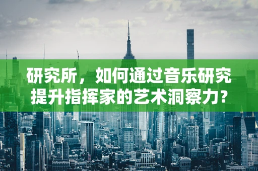 研究所，如何通过音乐研究提升指挥家的艺术洞察力？