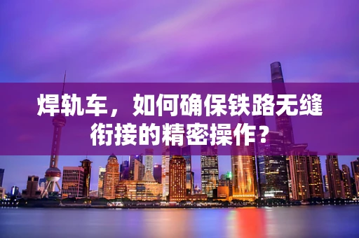 焊轨车，如何确保铁路无缝衔接的精密操作？