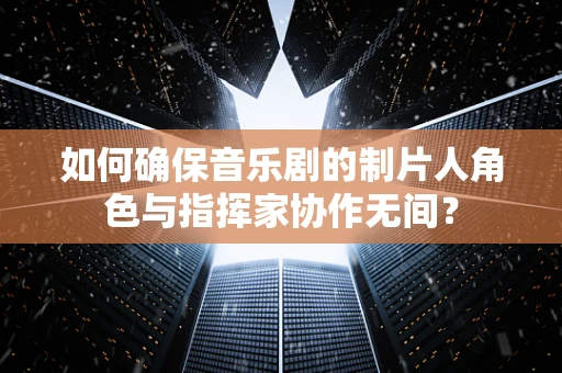 如何确保音乐剧的制片人角色与指挥家协作无间？