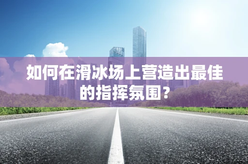 如何在滑冰场上营造出最佳的指挥氛围？