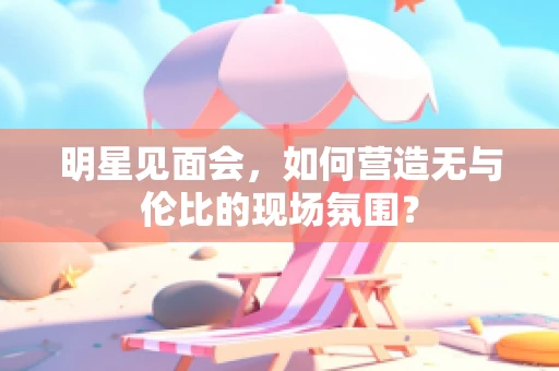 明星见面会，如何营造无与伦比的现场氛围？