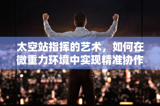 太空站指挥的艺术，如何在微重力环境中实现精准协作？