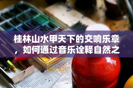 桂林山水甲天下的交响乐章，如何通过音乐诠释自然之美？