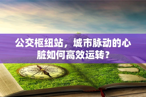 公交枢纽站，城市脉动的心脏如何高效运转？