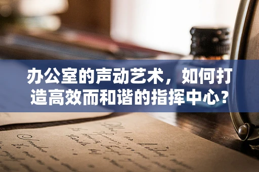 办公室的声动艺术，如何打造高效而和谐的指挥中心？