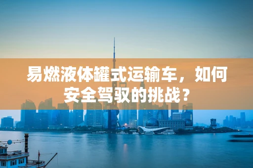 易燃液体罐式运输车，如何安全驾驭的挑战？