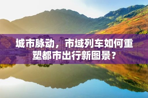 城市脉动，市域列车如何重塑都市出行新图景？