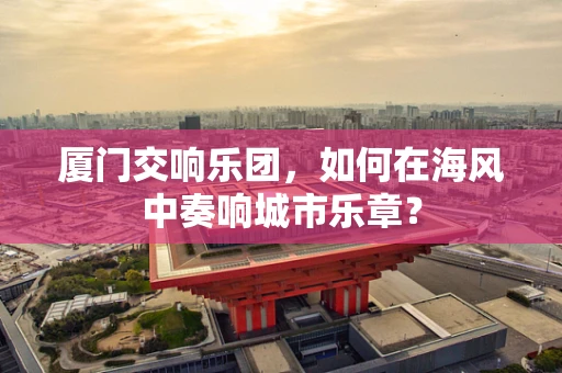 厦门交响乐团，如何在海风中奏响城市乐章？