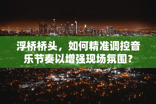 浮桥桥头，如何精准调控音乐节奏以增强现场氛围？