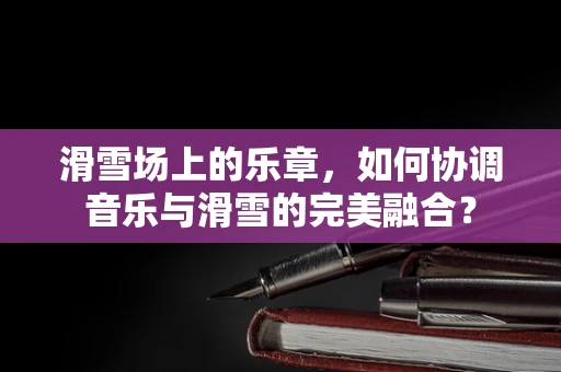 滑雪场上的乐章，如何协调音乐与滑雪的完美融合？