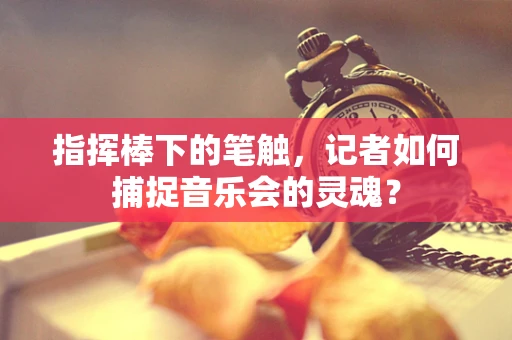 指挥棒下的笔触，记者如何捕捉音乐会的灵魂？