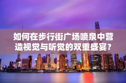 如何在步行街广场喷泉中营造视觉与听觉的双重盛宴？