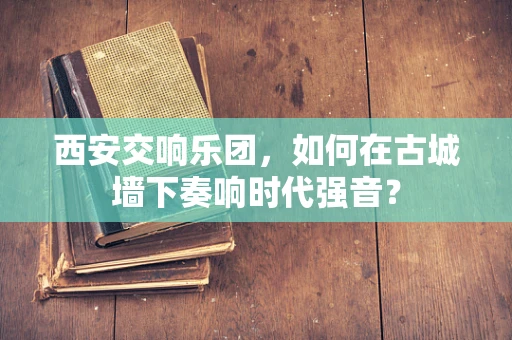 西安交响乐团，如何在古城墙下奏响时代强音？