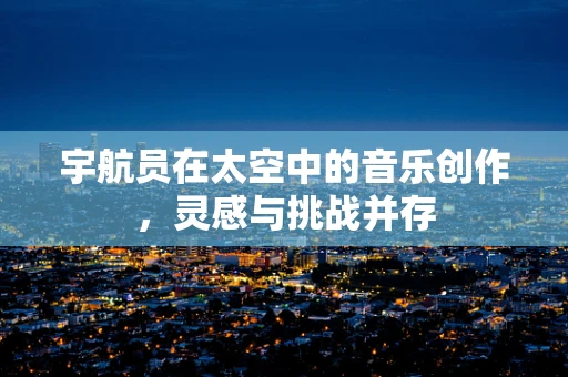 宇航员在太空中的音乐创作，灵感与挑战并存