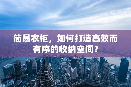 简易衣柜，如何打造高效而有序的收纳空间？