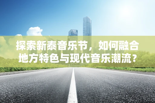 探索新泰音乐节，如何融合地方特色与现代音乐潮流？