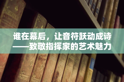 谁在幕后，让音符跃动成诗——致敬指挥家的艺术魅力